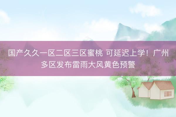 国产久久一区二区三区蜜桃 可延迟上学！广州多区发布雷雨大风黄色预警