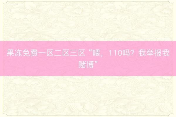 果冻免费一区二区三区 “喂，110吗？我举报我赌博”