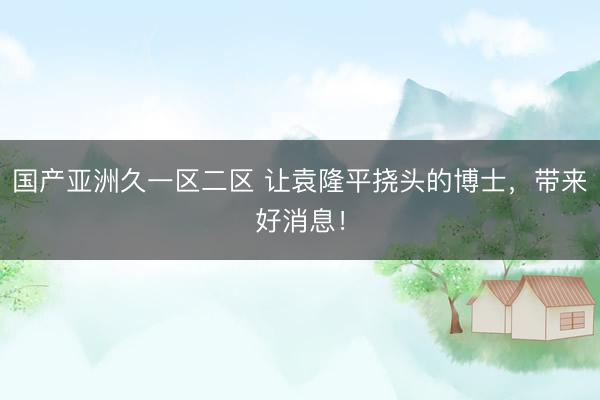 国产亚洲久一区二区 让袁隆平挠头的博士，带来好消息！