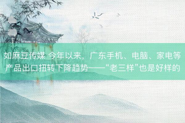 如麻豆传媒 今年以来，广东手机、电脑、家电等产品出口扭转下降趋势——“老三样”也是好样的