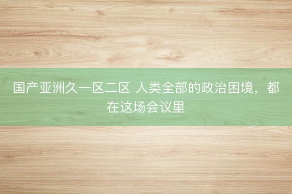 国产亚洲久一区二区 人类全部的政治困境，都在这场会议里
