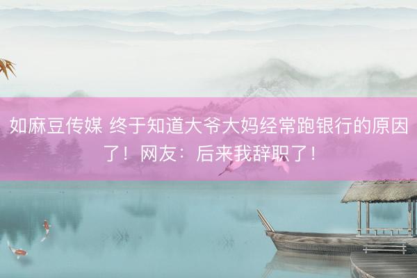 如麻豆传媒 终于知道大爷大妈经常跑银行的原因了！网友：后来我辞职了！