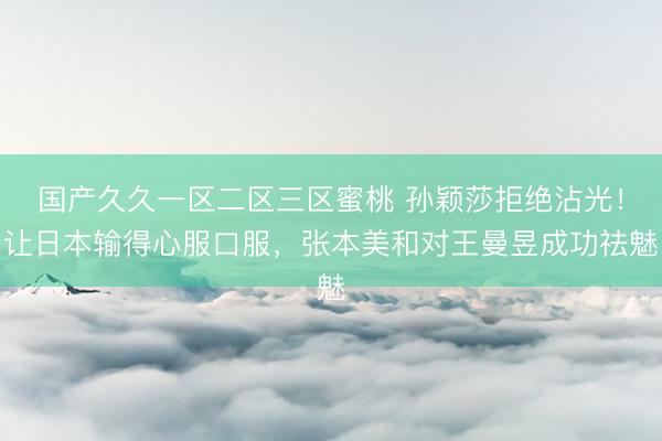 国产久久一区二区三区蜜桃 孙颖莎拒绝沾光！让日本输得心服口服，张本美和对王曼昱成功祛魅