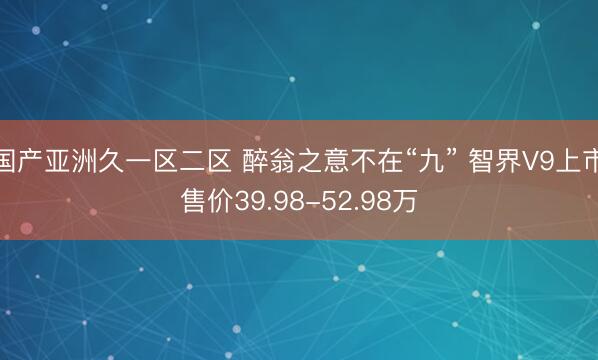国产亚洲久一区二区 醉翁之意不在“九” 智界V9上市售价39.98-52.98万