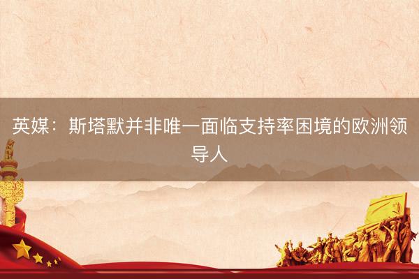 英媒：斯塔默并非唯一面临支持率困境的欧洲领导人