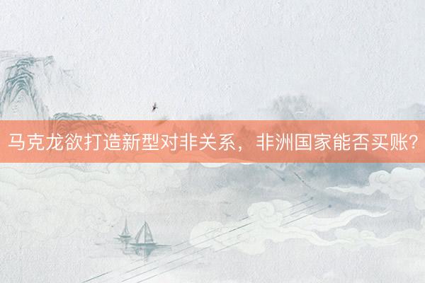 马克龙欲打造新型对非关系，非洲国家能否买账？