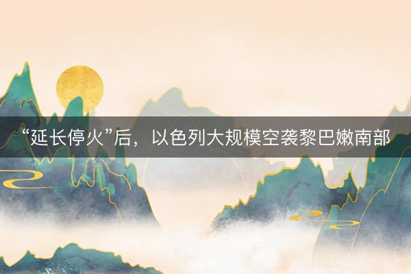 “延长停火”后，以色列大规模空袭黎巴嫩南部