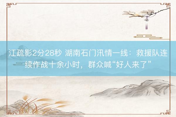 江疏影2分28秒 湖南石门汛情一线：救援队连续作战十余小时，群众喊“好人来了”