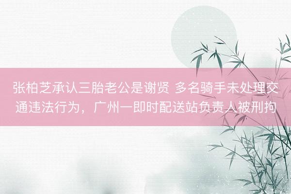 张柏芝承认三胎老公是谢贤 多名骑手未处理交通违法行为，广州一即时配送站负责人被刑拘