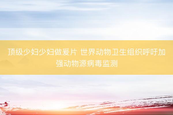 顶级少妇少妇做爰片 世界动物卫生组织呼吁加强动物源病毒监测