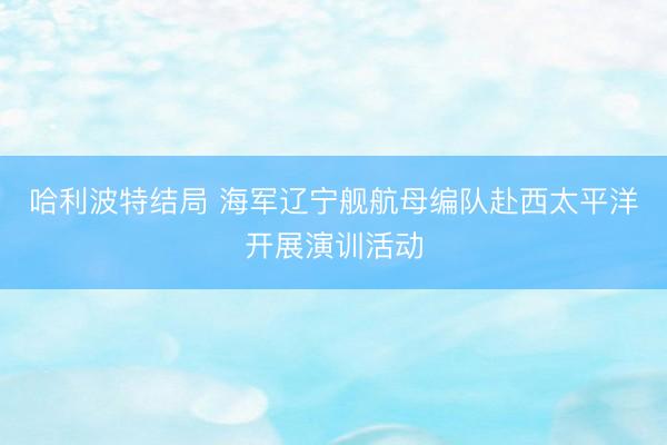 哈利波特结局 海军辽宁舰航母编队赴西太平洋开展演训活动