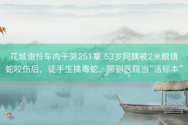 花城谢怜车肉干哭251章 53岁阿姨被2米眼镜蛇咬伤后，徒手生擒毒蛇，带到医院当“活标本”