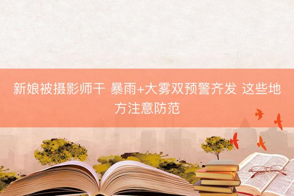 新娘被摄影师干 暴雨+大雾双预警齐发 这些地方注意防范