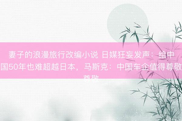 妻子的浪漫旅行改编小说 日媒狂妄发声：给中国50年也难超越日本，马斯克：中国车企值得尊敬