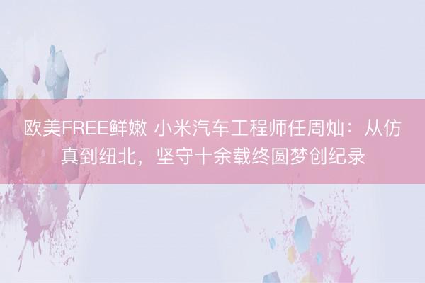 欧美FREE鲜嫩 小米汽车工程师任周灿：从仿真到纽北，坚守十余载终圆梦创纪录