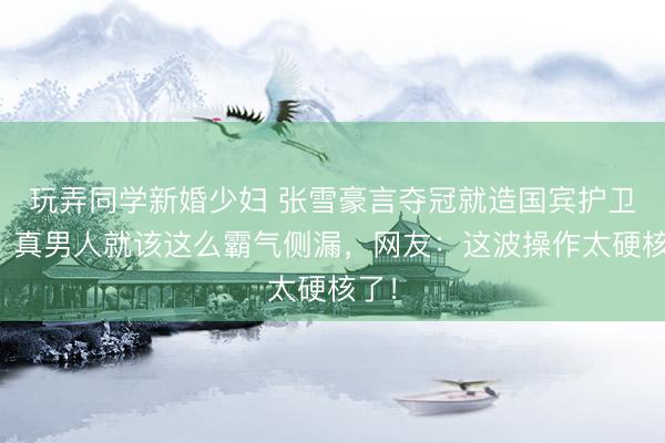 玩弄同学新婚少妇 张雪豪言夺冠就造国宾护卫车，真男人就该这么霸气侧漏，网友：这波操作太硬核了！