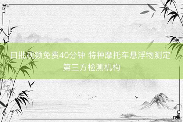 曰批视频免费40分钟 特种摩托车悬浮物测定 第三方检测机构