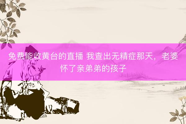 免费能收黄台的直播 我查出无精症那天，老婆怀了亲弟弟的孩子