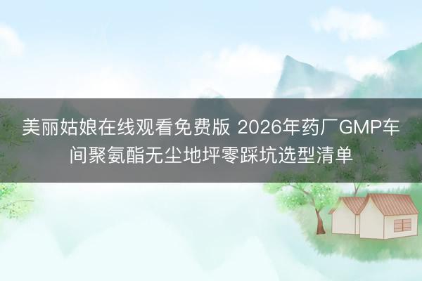 美丽姑娘在线观看免费版 2026年药厂GMP车间聚氨酯无尘地坪零踩坑选型清单