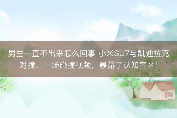 男生一直不出来怎么回事 小米SU7与凯迪拉克对撞，一场碰撞视频，暴露了认知盲区！