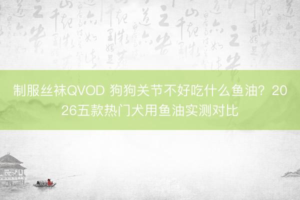 制服丝袜QVOD 狗狗关节不好吃什么鱼油？2026五款热门犬用鱼油实测对比