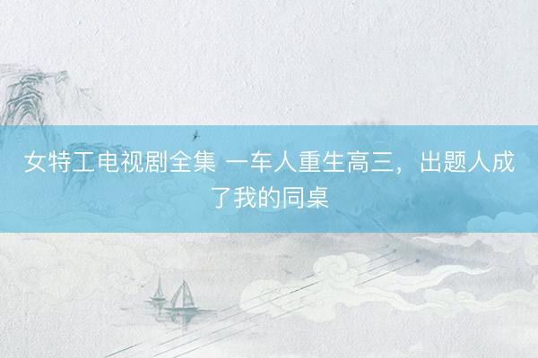 女特工电视剧全集 一车人重生高三，出题人成了我的同桌
