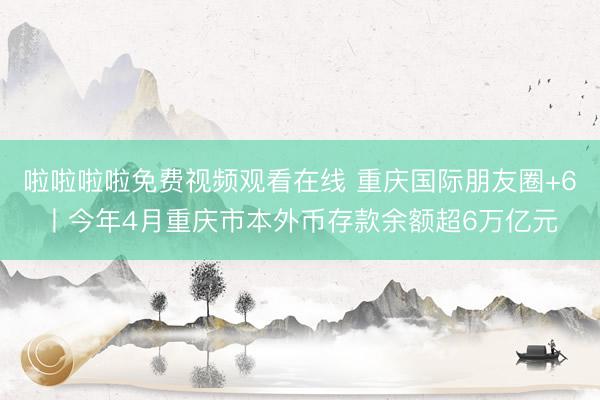 啦啦啦啦免费视频观看在线 重庆国际朋友圈+6丨今年4月重庆市本外币存款余额超6万亿元
