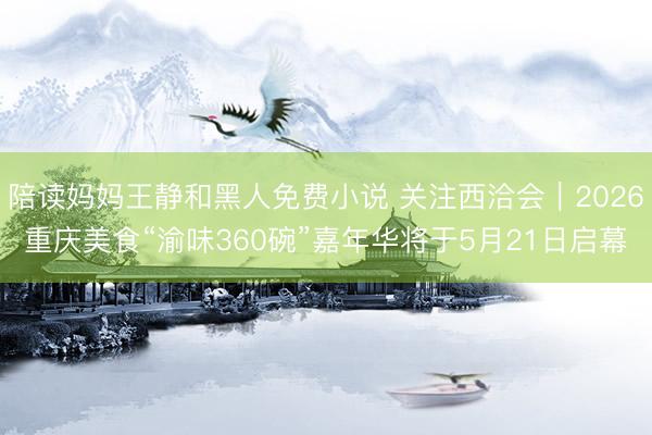 陪读妈妈王静和黑人免费小说 关注西洽会︱2026重庆美食“渝味360碗”嘉年华将于5月21日启幕