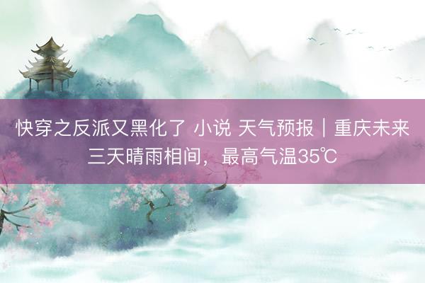 快穿之反派又黑化了 小说 天气预报｜重庆未来三天晴雨相间，最高气温35℃