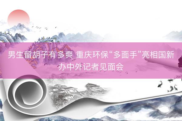 男生留胡子有多爽 重庆环保“多面手”亮相国新办中外记者见面会