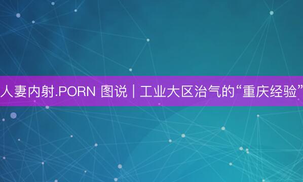 人妻内射.PORN 图说 | 工业大区治气的“重庆经验”