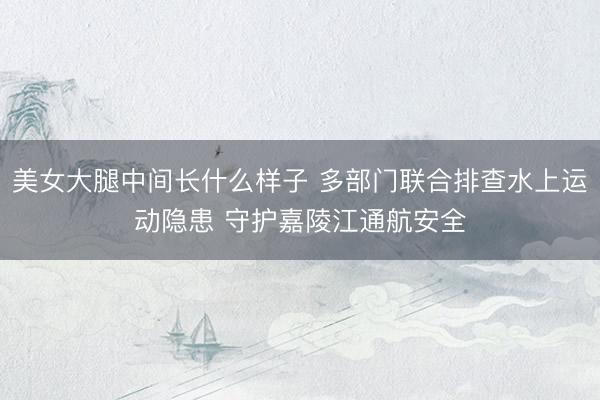 美女大腿中间长什么样子 多部门联合排查水上运动隐患 守护嘉陵江通航安全