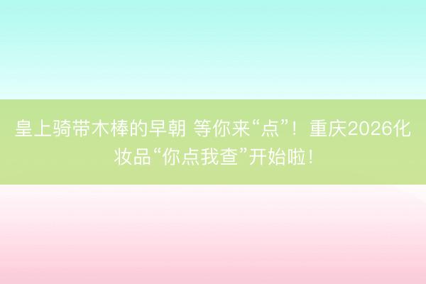 皇上骑带木棒的早朝 等你来“点”！重庆2026化妆品“你点我查”开始啦！