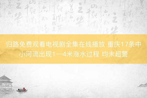 归路免费观看电视剧全集在线播放 重庆17条中小河流出现1—4米涨水过程 均未超警