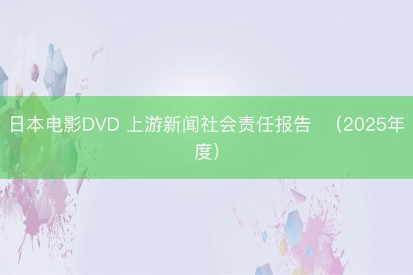 日本电影DVD 上游新闻社会责任报告  （2025年度）