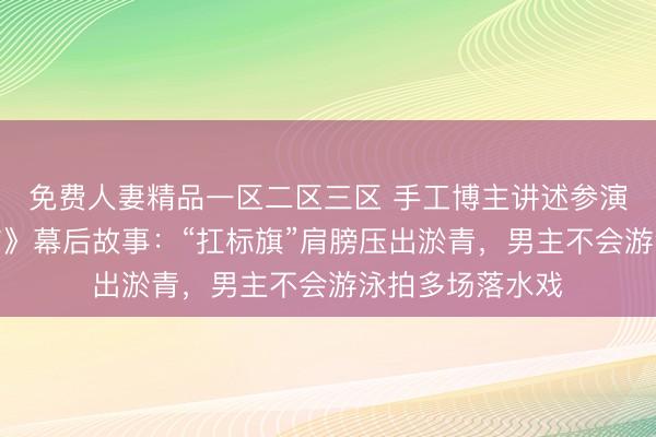 免费人妻精品一区二区三区 手工博主讲述参演《给阿嬷的情书》幕后故事：“扛标旗”肩膀压出淤青，男主不会游泳拍多场落水戏