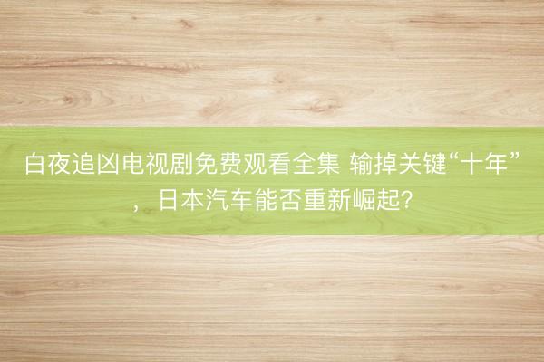 白夜追凶电视剧免费观看全集 输掉关键“十年” ，日本汽车能否重新崛起？