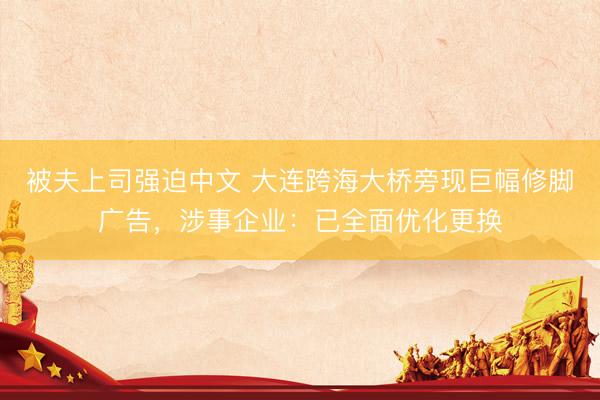 被夫上司强迫中文 大连跨海大桥旁现巨幅修脚广告，涉事企业：已全面优化更换