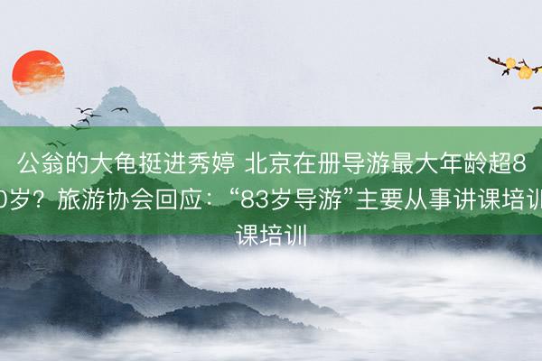 公翁的大龟挺进秀婷 北京在册导游最大年龄超80岁？旅游协会回应：“83岁导游”主要从事讲课培训