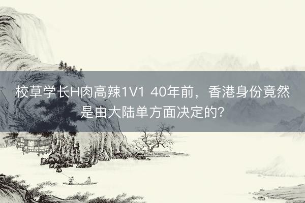 校草学长H肉高辣1V1 40年前，香港身份竟然是由大陆单方面决定的？