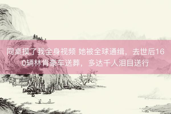 同桌摸了我全身视频 她被全球通缉，去世后160辆林肯豪车送葬，多达千人泪目送行