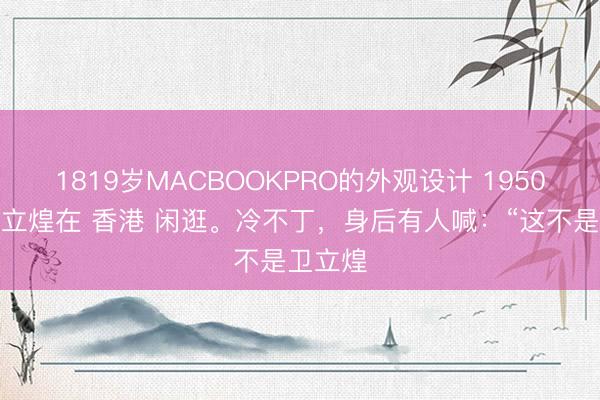1819岁MACBOOKPRO的外观设计 1950年，卫立煌在 香港 闲逛。冷不丁，身后有人喊：“这不是卫立煌