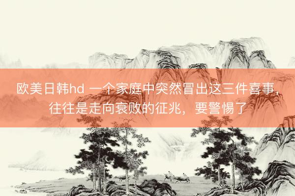欧美日韩hd 一个家庭中突然冒出这三件喜事，往往是走向衰败的征兆，要警惕了
