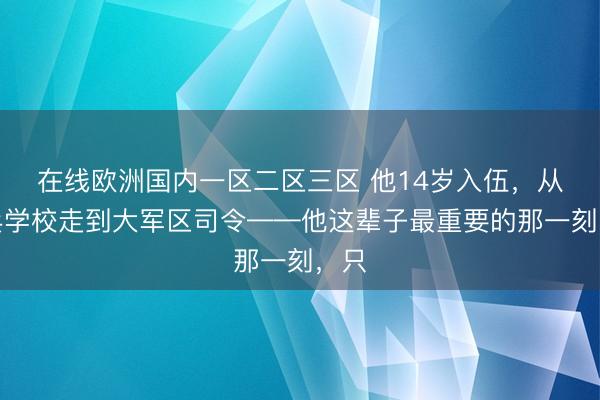 在线欧洲国内一区二区三区 他14岁入伍，从炮兵学校走到大军区司令——他这辈子最重要的那一刻，只