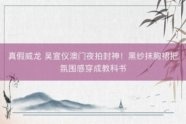真假威龙 吴宣仪澳门夜拍封神！黑纱抹胸裙把氛围感穿成教科书