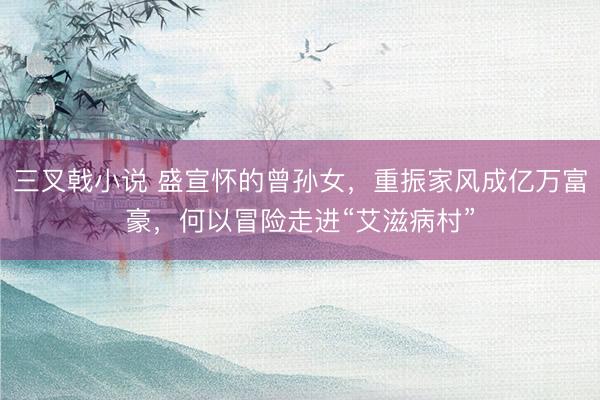 三叉戟小说 盛宣怀的曾孙女，重振家风成亿万富豪，何以冒险走进“艾滋病村”