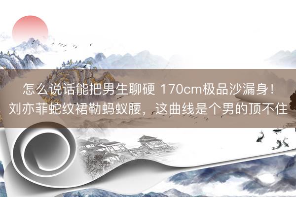 怎么说话能把男生聊硬 170cm极品沙漏身！刘亦菲蛇纹裙勒蚂蚁腰，这曲线是个男的顶不住