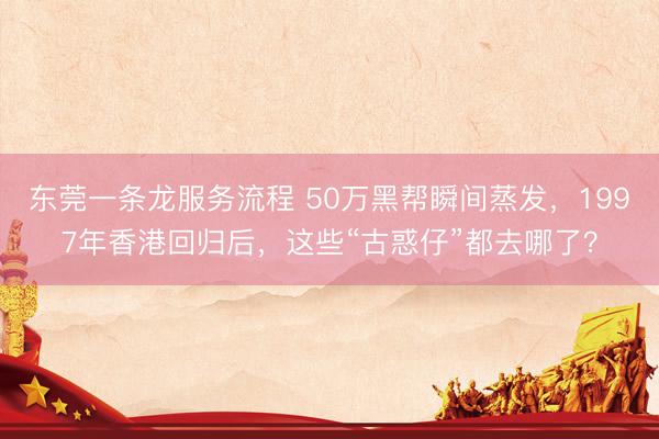 东莞一条龙服务流程 50万黑帮瞬间蒸发，1997年香港回归后，这些“古惑仔”都去哪了？