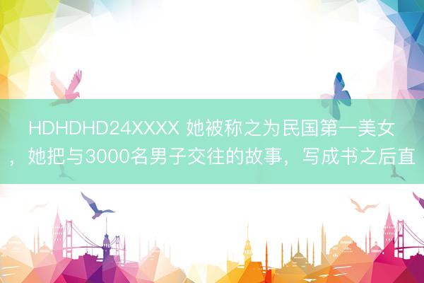 HDHDHD24XXXX 她被称之为民国第一美女，她把与3000名男子交往的故事，写成书之后直