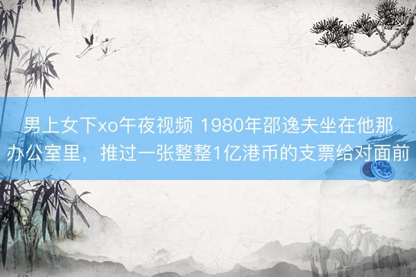 男上女下xo午夜视频 1980年邵逸夫坐在他那办公室里，推过一张整整1亿港币的支票给对面前